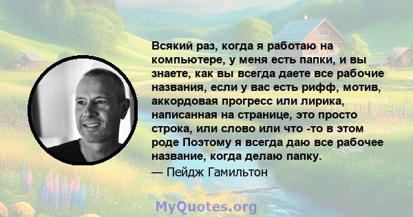 Всякий раз, когда я работаю на компьютере, у меня есть папки, и вы знаете, как вы всегда даете все рабочие названия, если у вас есть рифф, мотив, аккордовая прогресс или лирика, написанная на странице, это просто