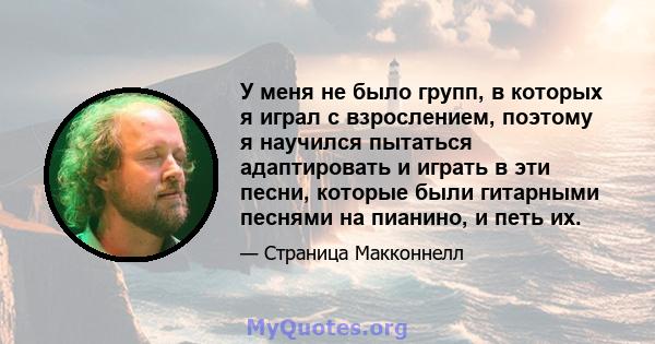 У меня не было групп, в которых я играл с взрослением, поэтому я научился пытаться адаптировать и играть в эти песни, которые были гитарными песнями на пианино, и петь их.