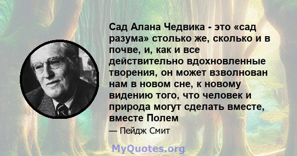 Сад Алана Чедвика - это «сад разума» столько же, сколько и в почве, и, как и все действительно вдохновленные творения, он может взволнован нам в новом сне, к новому видению того, что человек и природа могут сделать