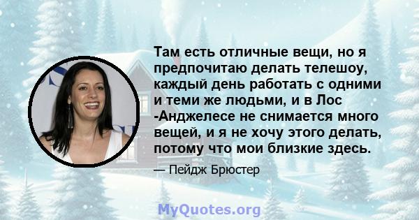 Там есть отличные вещи, но я предпочитаю делать телешоу, каждый день работать с одними и теми же людьми, и в Лос -Анджелесе не снимается много вещей, и я не хочу этого делать, потому что мои близкие здесь.