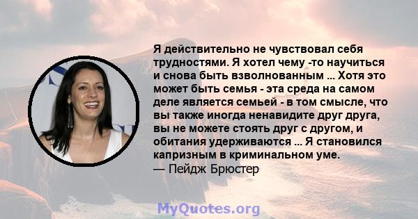 Я действительно не чувствовал себя трудностями. Я хотел чему -то научиться и снова быть взволнованным ... Хотя это может быть семья - эта среда на самом деле является семьей - в том смысле, что вы также иногда