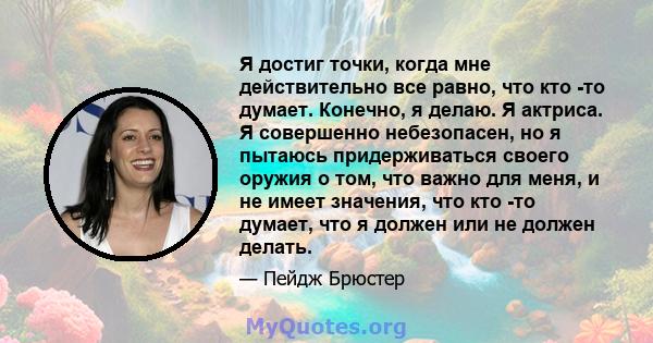 Я достиг точки, когда мне действительно все равно, что кто -то думает. Конечно, я делаю. Я актриса. Я совершенно небезопасен, но я пытаюсь придерживаться своего оружия о том, что важно для меня, и не имеет значения, что 