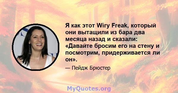 Я как этот Wiry Freak, который они вытащили из бара два месяца назад и сказали: «Давайте бросим его на стену и посмотрим, придерживается ли он».