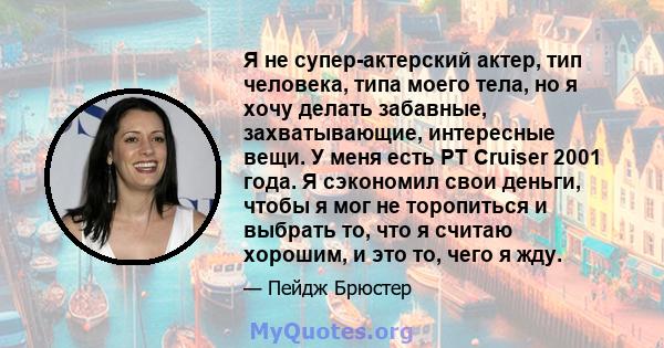 Я не супер-актерский актер, тип человека, типа моего тела, но я хочу делать забавные, захватывающие, интересные вещи. У меня есть PT Cruiser 2001 года. Я сэкономил свои деньги, чтобы я мог не торопиться и выбрать то,