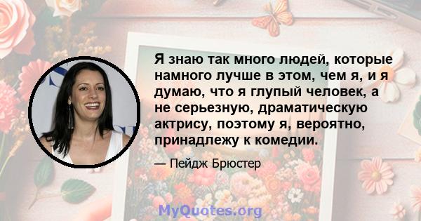 Я знаю так много людей, которые намного лучше в этом, чем я, и я думаю, что я глупый человек, а не серьезную, драматическую актрису, поэтому я, вероятно, принадлежу к комедии.