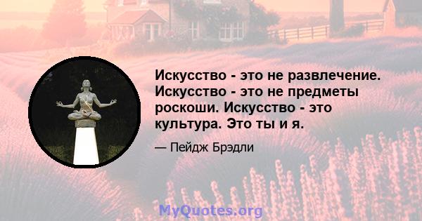 Искусство - это не развлечение. Искусство - это не предметы роскоши. Искусство - это культура. Это ты и я.