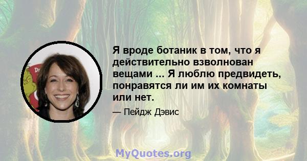 Я вроде ботаник в том, что я действительно взволнован вещами ... Я люблю предвидеть, понравятся ли им их комнаты или нет.