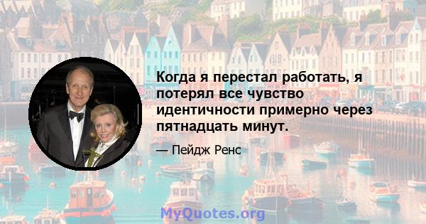 Когда я перестал работать, я потерял все чувство идентичности примерно через пятнадцать минут.