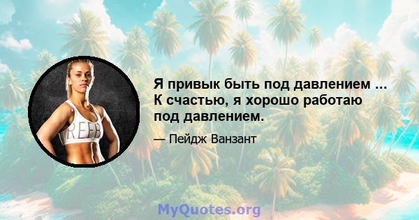 Я привык быть под давлением ... К счастью, я хорошо работаю под давлением.