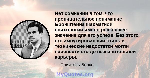 Нет сомнений в том, что проницательное понимание Бронштейна шахматной психологии имело решающее значение для его успеха. Без этого его ампутированный стиль и технические недостатки могли перенести его до незначительной