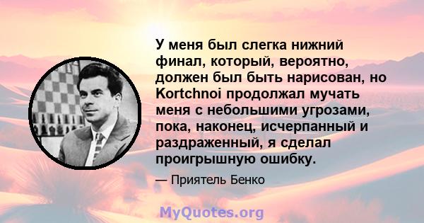 У меня был слегка нижний финал, который, вероятно, должен был быть нарисован, но Kortchnoi продолжал мучать меня с небольшими угрозами, пока, наконец, исчерпанный и раздраженный, я сделал проигрышную ошибку.