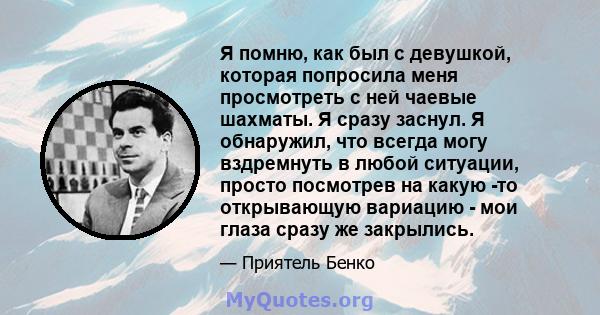 Я помню, как был с девушкой, которая попросила меня просмотреть с ней чаевые шахматы. Я сразу заснул. Я обнаружил, что всегда могу вздремнуть в любой ситуации, просто посмотрев на какую -то открывающую вариацию - мои