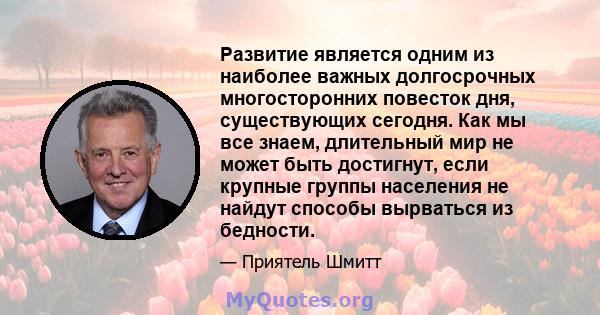 Развитие является одним из наиболее важных долгосрочных многосторонних повесток дня, существующих сегодня. Как мы все знаем, длительный мир не может быть достигнут, если крупные группы населения не найдут способы