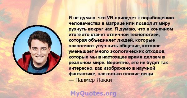 Я не думаю, что VR приведет к порабощению человечества в матрице или позволит миру рухнуть вокруг нас. Я думаю, что в конечном итоге это станет отличной технологией, которая объединяет людей, которые позволяют улучшить