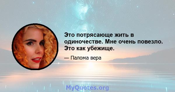 Это потрясающе жить в одиночестве. Мне очень повезло. Это как убежище.