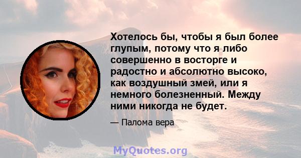 Хотелось бы, чтобы я был более глупым, потому что я либо совершенно в восторге и радостно и абсолютно высоко, как воздушный змей, или я немного болезненный. Между ними никогда не будет.