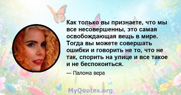 Как только вы признаете, что мы все несовершенны, это самая освобождающая вещь в мире. Тогда вы можете совершать ошибки и говорить не то, что не так, спорить на улице и все такое и не беспокоиться.