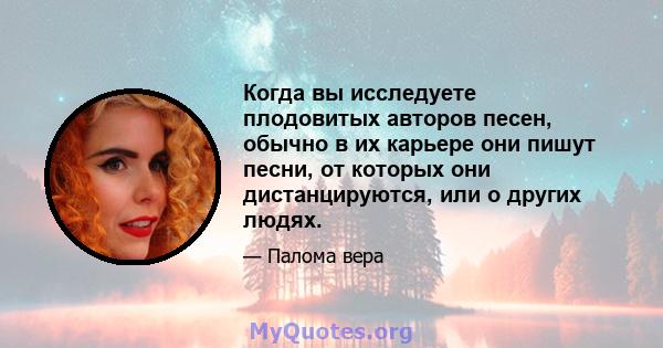 Когда вы исследуете плодовитых авторов песен, обычно в их карьере они пишут песни, от которых они дистанцируются, или о других людях.