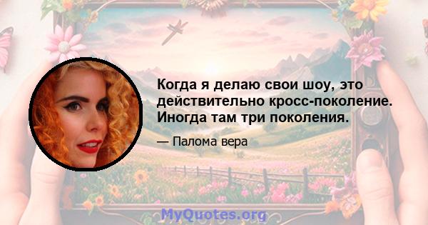 Когда я делаю свои шоу, это действительно кросс-поколение. Иногда там три поколения.