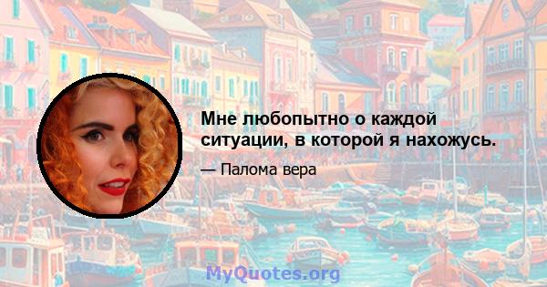 Мне любопытно о каждой ситуации, в которой я нахожусь.