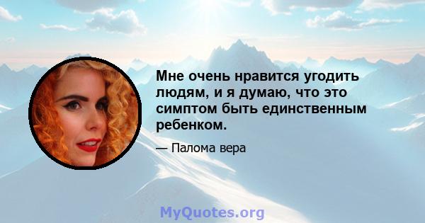 Мне очень нравится угодить людям, и я думаю, что это симптом быть единственным ребенком.