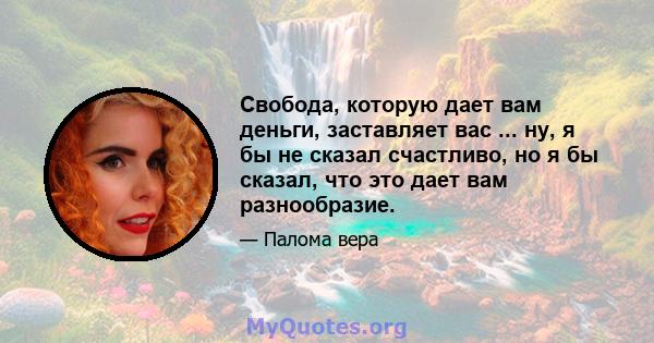 Свобода, которую дает вам деньги, заставляет вас ... ну, я бы не сказал счастливо, но я бы сказал, что это дает вам разнообразие.