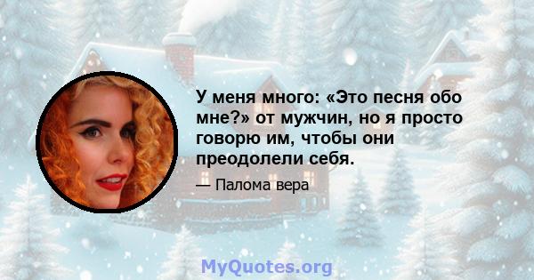 У меня много: «Это песня обо мне?» от мужчин, но я просто говорю им, чтобы они преодолели себя.