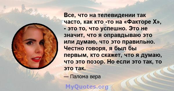 Все, что на телевидении так часто, как кто -то на «Факторе X», - это то, что успешно. Это не значит, что я оправдываю это или думаю, что это правильно. Честно говоря, я был бы первым, кто скажет, что я думаю, что это