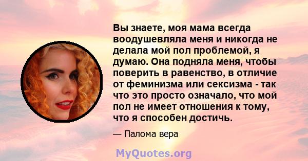 Вы знаете, моя мама всегда воодушевляла меня и никогда не делала мой пол проблемой, я думаю. Она подняла меня, чтобы поверить в равенство, в отличие от феминизма или сексизма - так что это просто означало, что мой пол