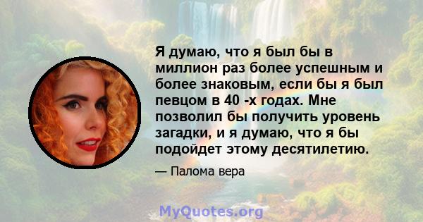 Я думаю, что я был бы в миллион раз более успешным и более знаковым, если бы я был певцом в 40 -х годах. Мне позволил бы получить уровень загадки, и я думаю, что я бы подойдет этому десятилетию.