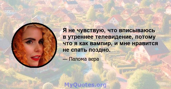 Я не чувствую, что вписываюсь в утреннее телевидение, потому что я как вампир, и мне нравится не спать поздно.