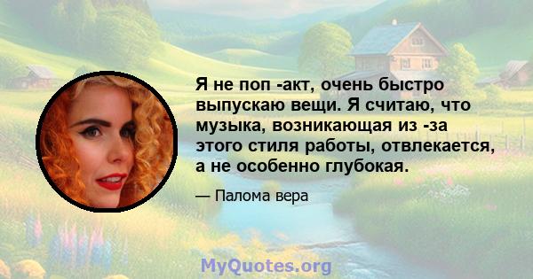 Я не поп -акт, очень быстро выпускаю вещи. Я считаю, что музыка, возникающая из -за этого стиля работы, отвлекается, а не особенно глубокая.