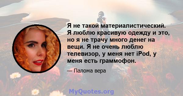 Я не такой материалистический. Я люблю красивую одежду и это, но я не трачу много денег на вещи. Я не очень люблю телевизор, у меня нет iPod, у меня есть граммофон.