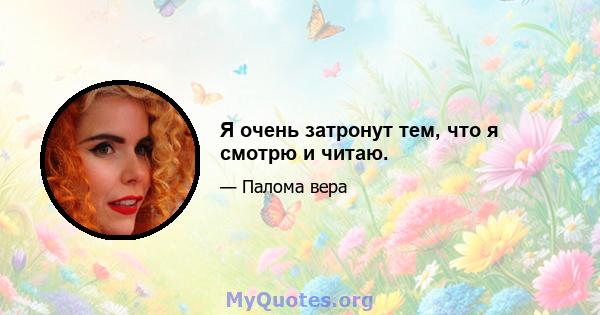 Я очень затронут тем, что я смотрю и читаю.