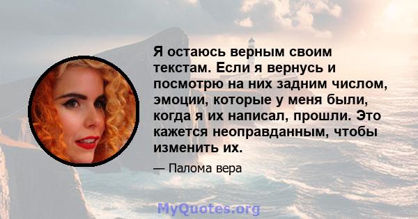 Я остаюсь верным своим текстам. Если я вернусь и посмотрю на них задним числом, эмоции, которые у меня были, когда я их написал, прошли. Это кажется неоправданным, чтобы изменить их.