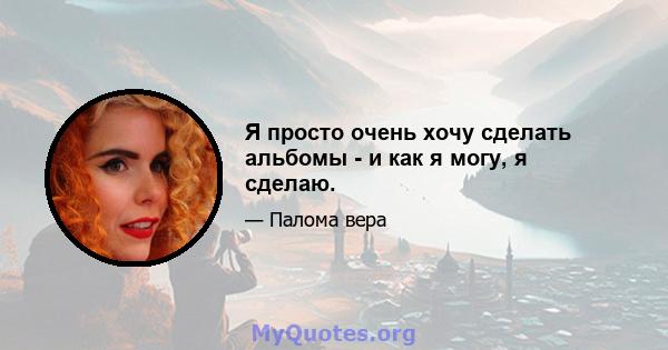 Я просто очень хочу сделать альбомы - и как я могу, я сделаю.