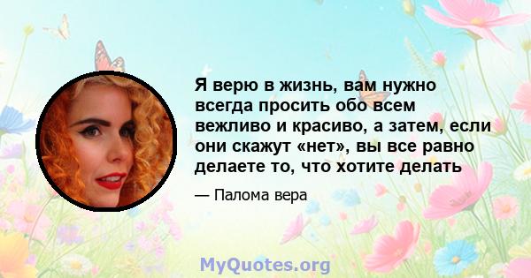 Я верю в жизнь, вам нужно всегда просить обо всем вежливо и красиво, а затем, если они скажут «нет», вы все равно делаете то, что хотите делать