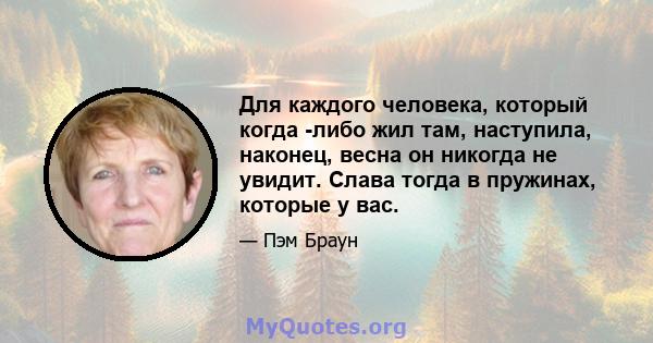 Для каждого человека, который когда -либо жил там, наступила, наконец, весна он никогда не увидит. Слава тогда в пружинах, которые у вас.