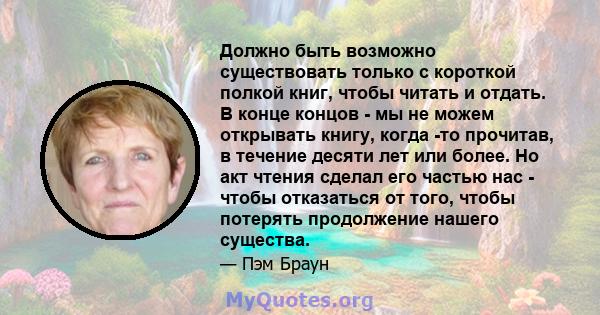 Должно быть возможно существовать только с короткой полкой книг, чтобы читать и отдать. В конце концов - мы не можем открывать книгу, когда -то прочитав, в течение десяти лет или более. Но акт чтения сделал его частью