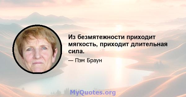 Из безмятежности приходит мягкость, приходит длительная сила.