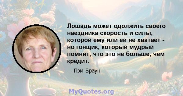 Лошадь может одолжить своего наездника скорость и силы, которой ему или ей не хватает - но гонщик, который мудрый помнит, что это не больше, чем кредит.