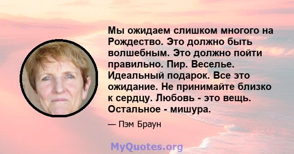 Мы ожидаем слишком многого на Рождество. Это должно быть волшебным. Это должно пойти правильно. Пир. Веселье. Идеальный подарок. Все это ожидание. Не принимайте близко к сердцу. Любовь - это вещь. Остальное - мишура.