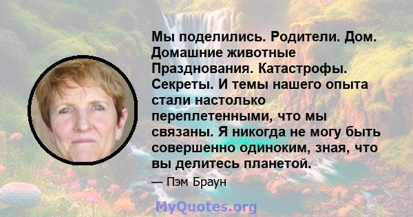 Мы поделились. Родители. Дом. Домашние животные Празднования. Катастрофы. Секреты. И темы нашего опыта стали настолько переплетенными, что мы связаны. Я никогда не могу быть совершенно одиноким, зная, что вы делитесь