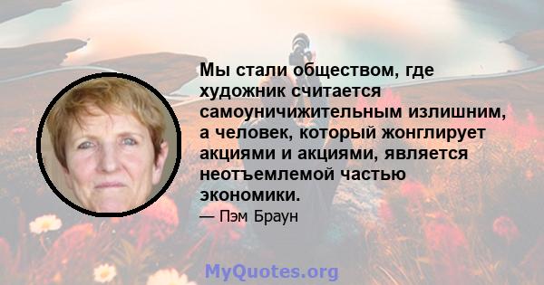 Мы стали обществом, где художник считается самоуничижительным излишним, а человек, который жонглирует акциями и акциями, является неотъемлемой частью экономики.