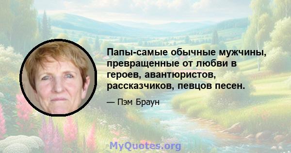 Папы-самые обычные мужчины, превращенные от любви в героев, авантюристов, рассказчиков, певцов песен.