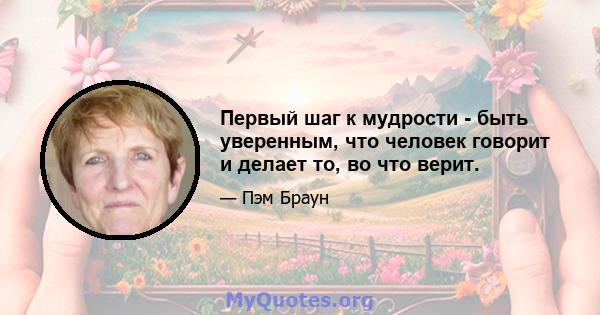 Первый шаг к мудрости - быть уверенным, что человек говорит и делает то, во что верит.