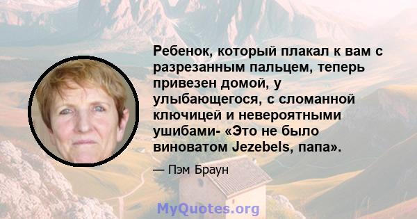 Ребенок, который плакал к вам с разрезанным пальцем, теперь привезен домой, у улыбающегося, с сломанной ключицей и невероятными ушибами- «Это не было виноватом Jezebels, папа».