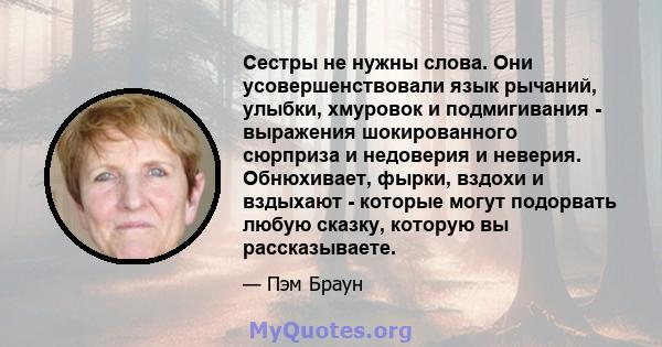 Сестры не нужны слова. Они усовершенствовали язык рычаний, улыбки, хмуровок и подмигивания - выражения шокированного сюрприза и недоверия и неверия. Обнюхивает, фырки, вздохи и вздыхают - которые могут подорвать любую