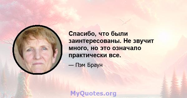 Спасибо, что были заинтересованы. Не звучит много, но это означало практически все.