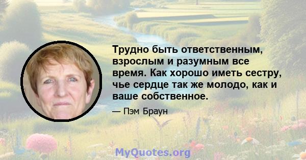 Трудно быть ответственным, взрослым и разумным все время. Как хорошо иметь сестру, чье сердце так же молодо, как и ваше собственное.